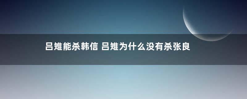 吕雉能杀韩信 吕雉为什么没有杀张良